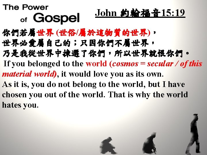 John 約翰福音 15: 19 你們若屬世界 (世俗/屬於這物質的世界)， 世界必愛屬自己的；只因你們不屬世界， 乃是我從世界中揀選了你們，所以世界就恨你們。 If you belonged to the world