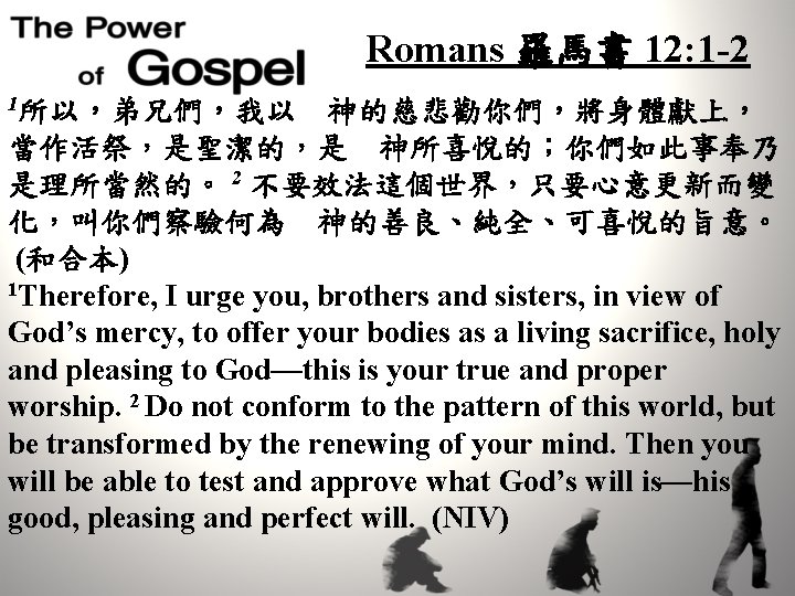 Romans 羅馬書 12: 1 -2 1所以，弟兄們，我以　神的慈悲勸你們，將身體獻上， 當作活祭，是聖潔的，是　神所喜悅的；你們如此事奉乃 是理所當然的。 2 不要效法這個世界，只要心意更新而變 化，叫你們察驗何為　神的善良、純全、可喜悅的旨意。 (和合本) 1 Therefore,