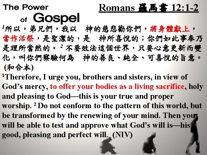 Romans 羅馬書 12: 1 -2 1所以，弟兄們，我以　神的慈悲勸你們，將身體獻上， 當作活祭，是聖潔的，是　神所喜悅的；你們如此事奉乃 是理所當然的。 2 不要效法這個世界，只要心意更新而變 化，叫你們察驗何為　神的善良、純全、可喜悅的旨意。 (和合本) 1 Therefore,
