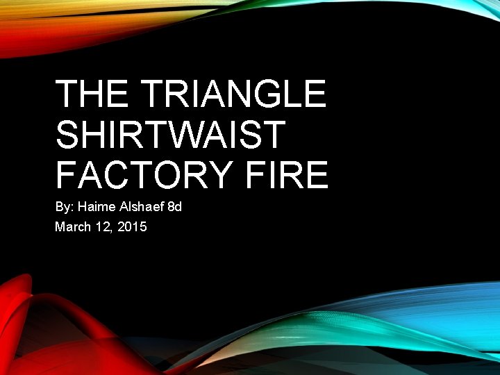 THE TRIANGLE SHIRTWAIST FACTORY FIRE By: Haime Alshaef 8 d March 12, 2015 