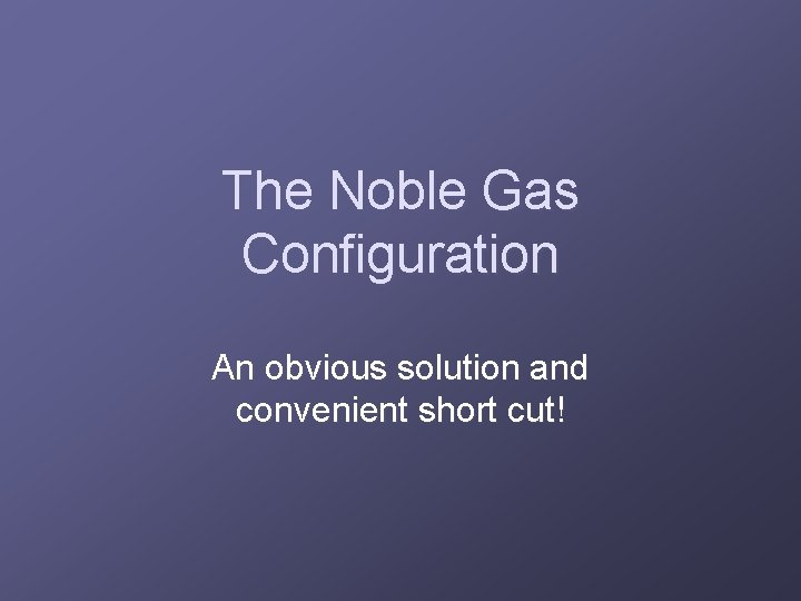 The Noble Gas Configuration An obvious solution and convenient short cut! 