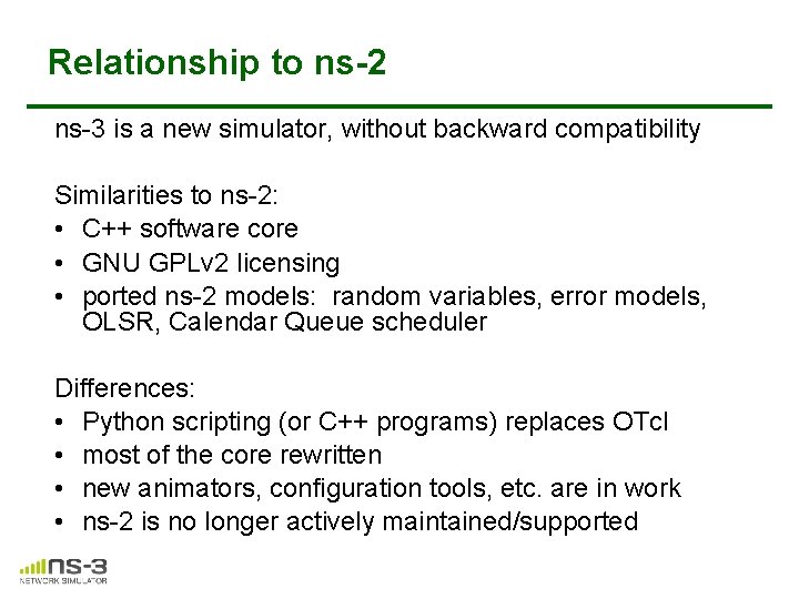Relationship to ns-2 ns-3 is a new simulator, without backward compatibility Similarities to ns-2: Relationship to ns-2 ns-3 is a new simulator, without backward compatibility Similarities to ns-2: