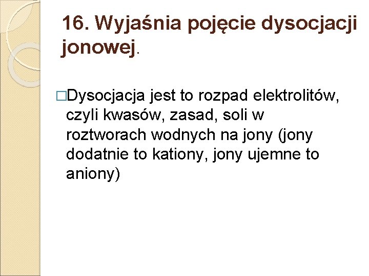 16. Wyjaśnia pojęcie dysocjacji jonowej. �Dysocjacja jest to rozpad elektrolitów, czyli kwasów, zasad, soli 16. Wyjaśnia pojęcie dysocjacji jonowej. �Dysocjacja jest to rozpad elektrolitów, czyli kwasów, zasad, soli