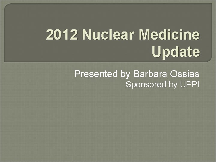 2012 Nuclear Medicine Update Presented by Barbara Ossias Sponsored by UPPI 