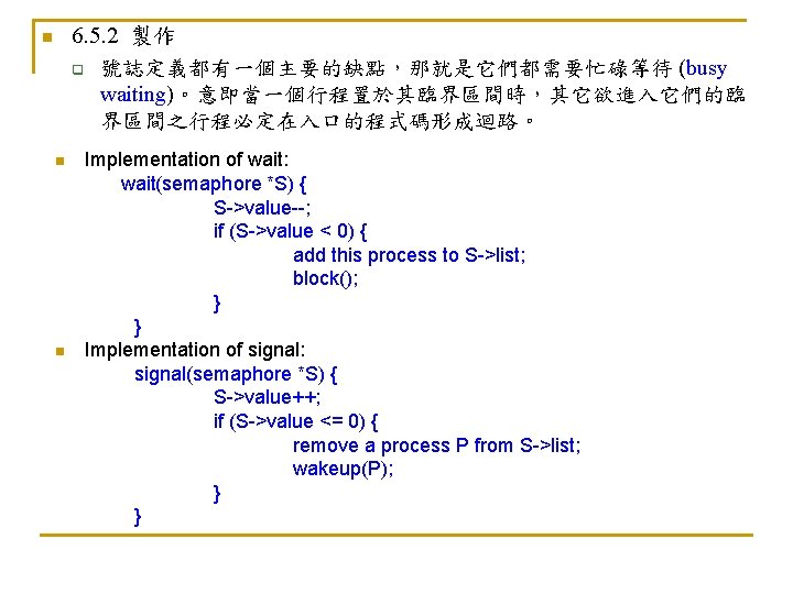 6. 5. 2 製作 q 號誌定義都有一個主要的缺點，那就是它們都需要忙碌等待 (busy waiting)。意即當一個行程置於其臨界區間時，其它欲進入它們的臨 界區間之行程必定在入口的程式碼形成迴路。 n n n Implementation of