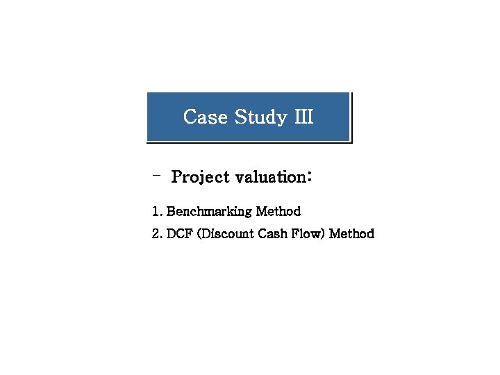 Case Study III - Project valuation: 1. Benchmarking Method 2. DCF (Discount Cash Flow) Case Study III - Project valuation: 1. Benchmarking Method 2. DCF (Discount Cash Flow)