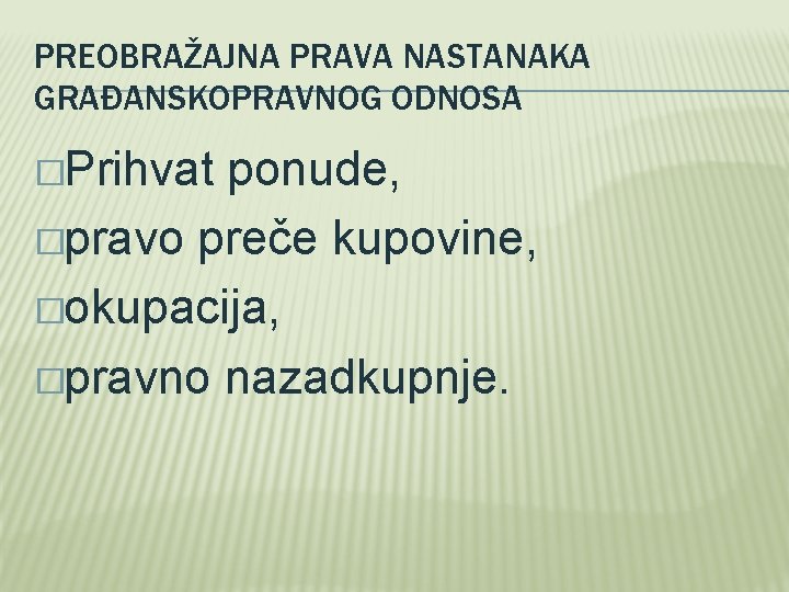 PREOBRAŽAJNA PRAVA NASTANAKA GRAĐANSKOPRAVNOG ODNOSA �Prihvat ponude, �pravo preče kupovine, �okupacija, �pravno nazadkupnje. 