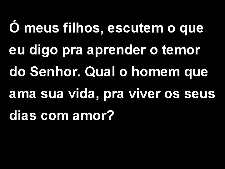 Ó meus filhos, escutem o que eu digo pra aprender o temor do Senhor. Ó meus filhos, escutem o que eu digo pra aprender o temor do Senhor.