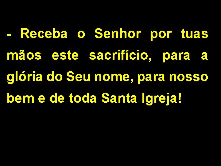 - Receba o Senhor por tuas mãos este sacrifício, para a glória do Seu - Receba o Senhor por tuas mãos este sacrifício, para a glória do Seu
