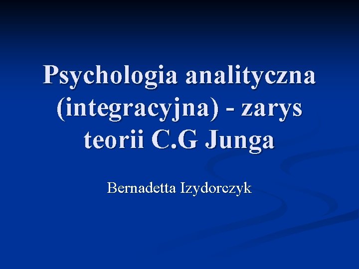 Psychologia analityczna (integracyjna) - zarys teorii C. G Junga Bernadetta Izydorczyk 