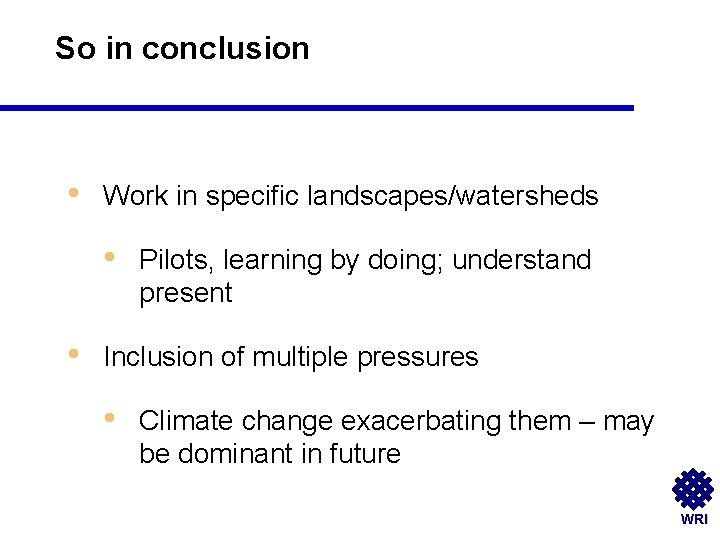 So in conclusion • Work in specific landscapes/watersheds • • Pilots, learning by doing;