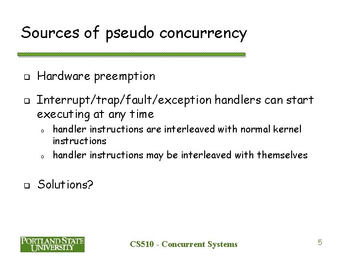 Sources of pseudo concurrency q q Hardware preemption Interrupt/trap/fault/exception handlers can start executing at