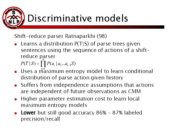 Discriminative models Shift-reduce parser Ratnaparkhi (98) n Learns a distribution P(T|S) of parse trees