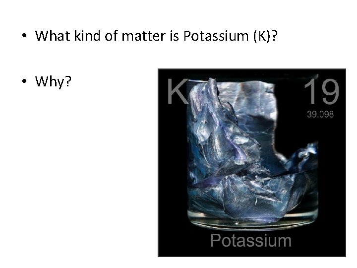  • What kind of matter is Potassium (K)? • Why? 