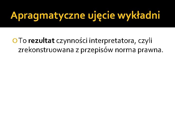 Apragmatyczne ujęcie wykładni To rezultat czynności interpretatora, czyli zrekonstruowana z przepisów norma prawna. 