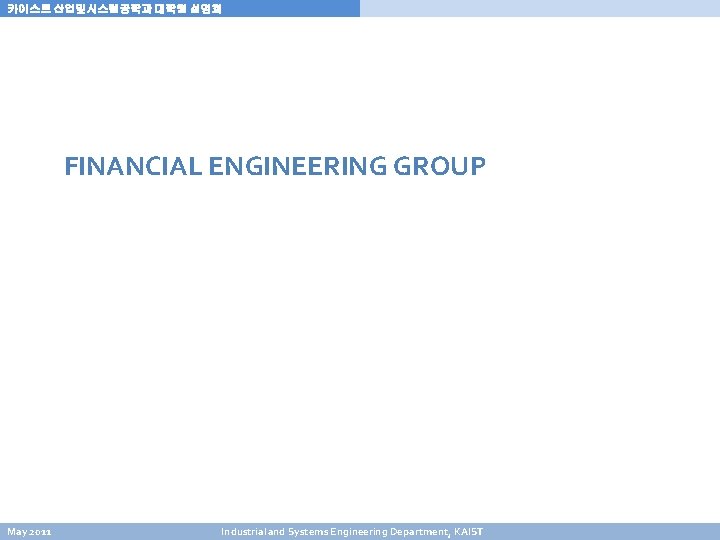 카이스트 산업및시스템공학과 대학원 설명회 FINANCIAL ENGINEERING GROUP May 2011 Industrial and Systems Engineering Department, 카이스트 산업및시스템공학과 대학원 설명회 FINANCIAL ENGINEERING GROUP May 2011 Industrial and Systems Engineering Department,