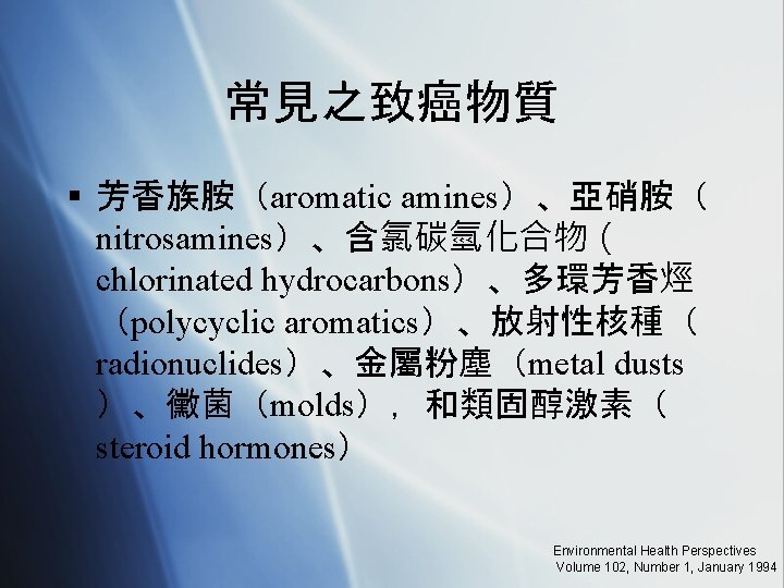 常見之致癌物質 § 芳香族胺（aromatic amines）、亞硝胺（ nitrosamines）、含氯碳氫化合物（ chlorinated hydrocarbons）、多環芳香烴 （polycyclic aromatics）、放射性核種（ radionuclides）、金屬粉塵（metal dusts ）、黴菌（molds），和類固醇激素（ steroid hormones）