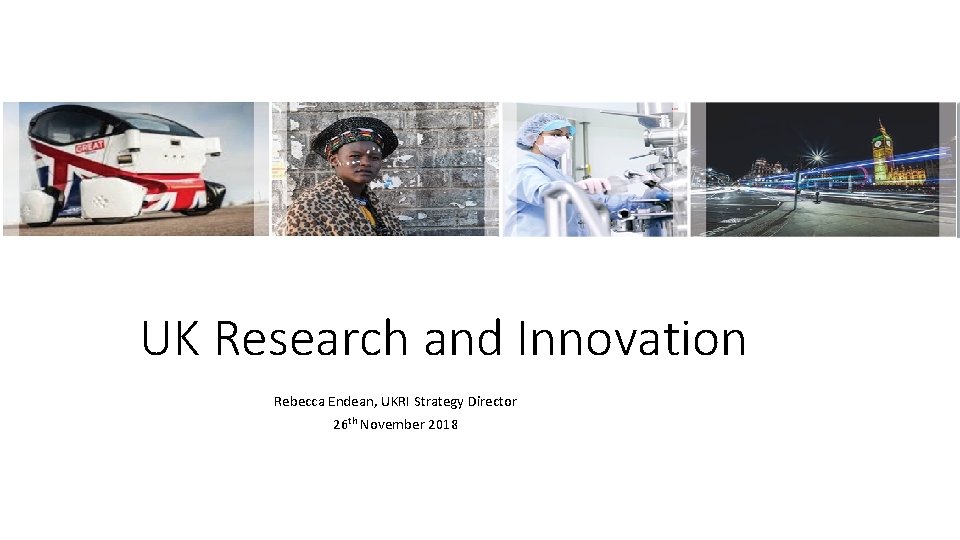 UK Research and Innovation Rebecca Endean, UKRI Strategy Director 26 th November 2018 