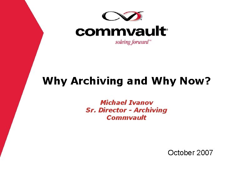Why Archiving and Why Now? Michael Ivanov Sr. Director - Archiving Commvault October 2007