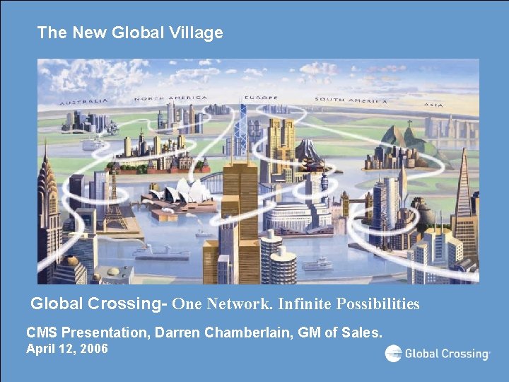 The New Global Village Global Crossing- One Network. Infinite Possibilities CMS Presentation, Darren Chamberlain,