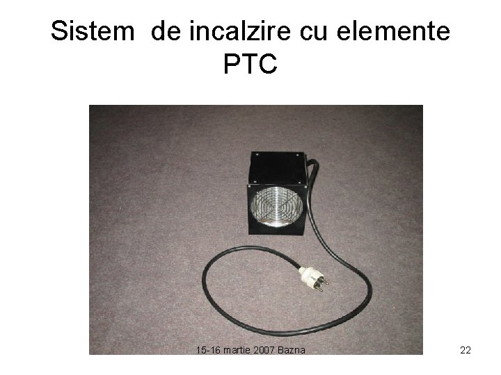 Sistem de incalzire cu elemente PTC 15 -16 martie 2007 Bazna 22 