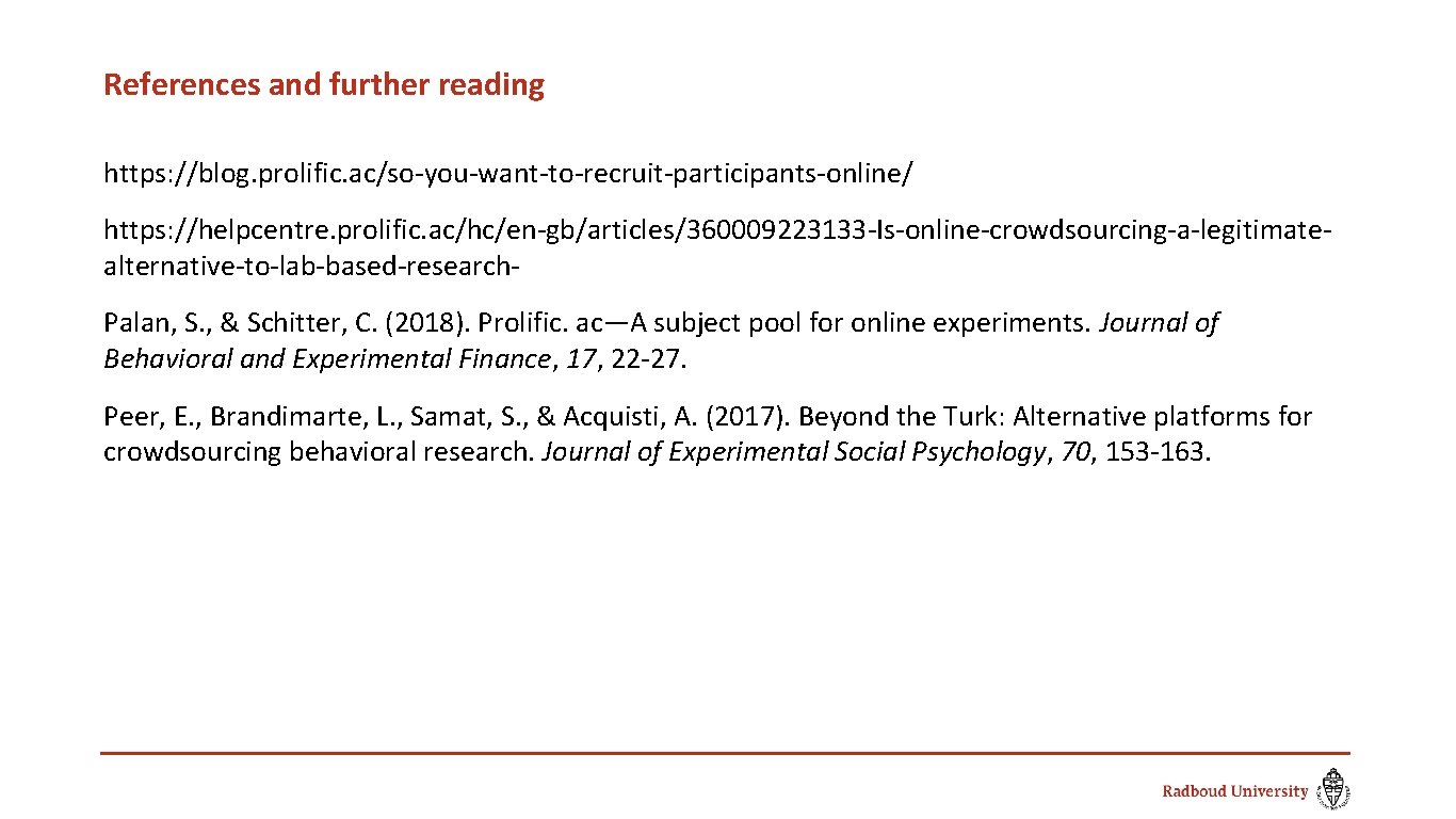 References and further reading https: //blog. prolific. ac/so-you-want-to-recruit-participants-online/ https: //helpcentre. prolific. ac/hc/en-gb/articles/360009223133 -Is-online-crowdsourcing-a-legitimatealternative-to-lab-based-research. Palan,