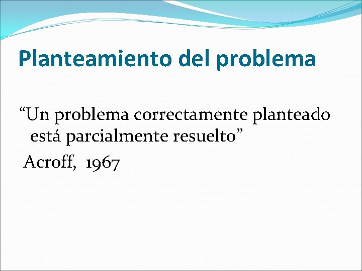 Planteamiento del problema “Un problema correctamente planteado está parcialmente resuelto” Acroff, 1967 