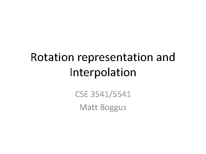 Rotation representation and Interpolation CSE 3541/5541 Matt Boggus 