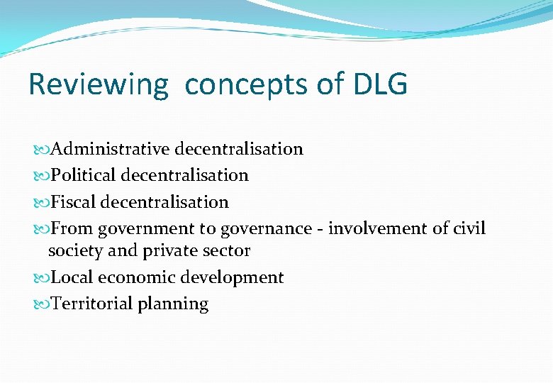 Reviewing concepts of DLG Administrative decentralisation Political decentralisation Fiscal decentralisation From government to governance