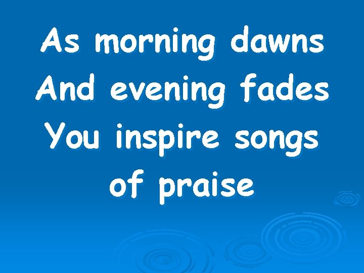 As morning dawns And evening fades You inspire songs of praise 