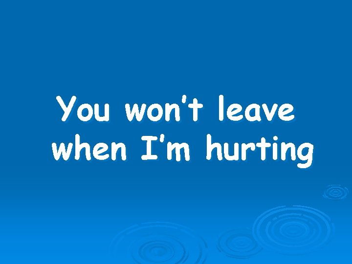 You won’t leave when I’m hurting 