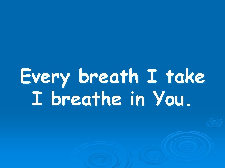 Every breath I take I breathe in You. 