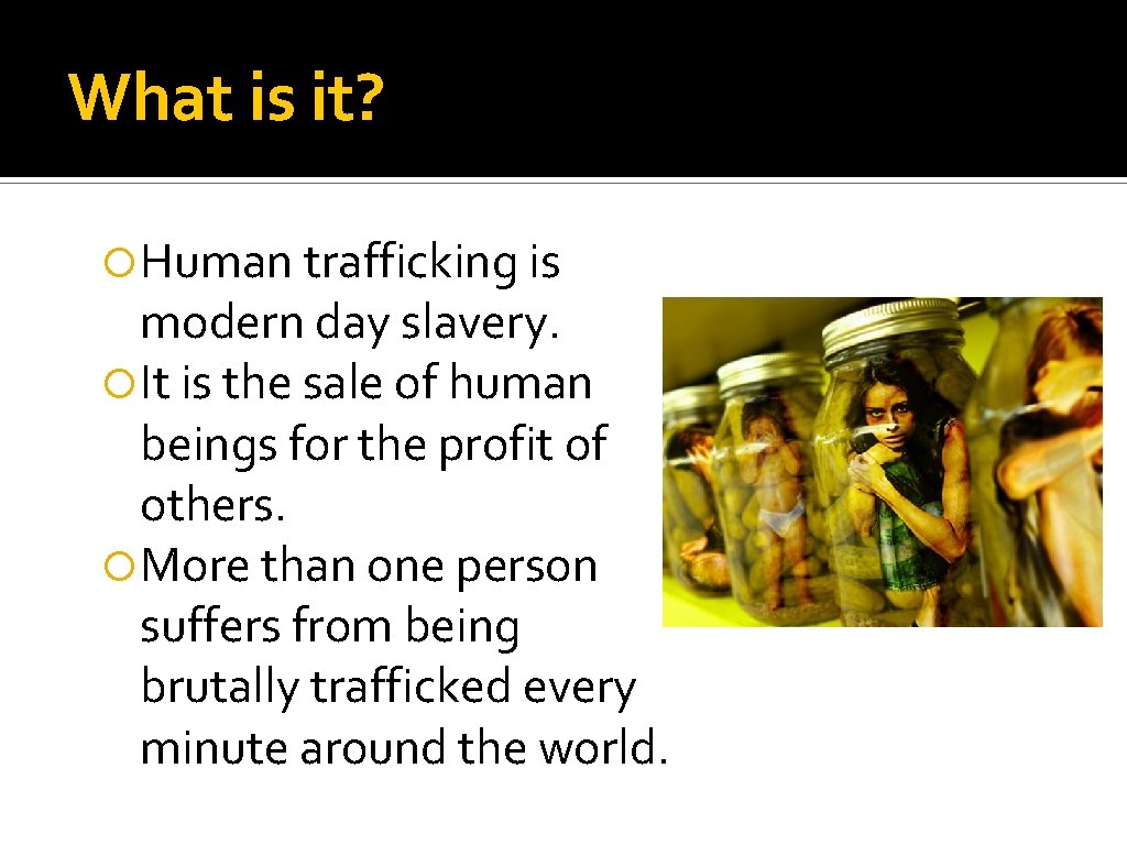 What is it? Human trafficking is modern day slavery. It is the sale of