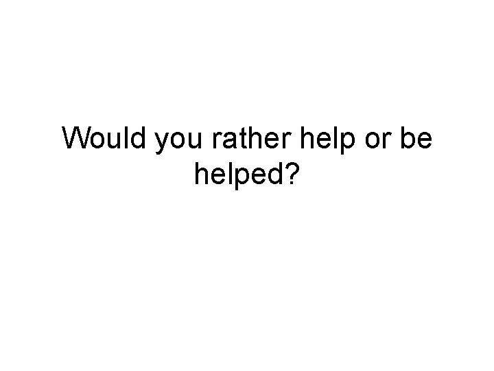 Would you rather help or be helped? Would you rather help or be helped?