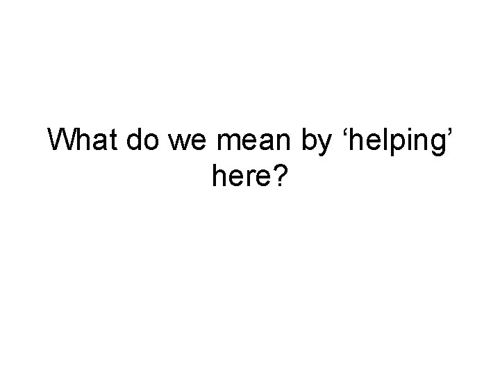 What do we mean by ‘helping’ here? What do we mean by ‘helping’ here?