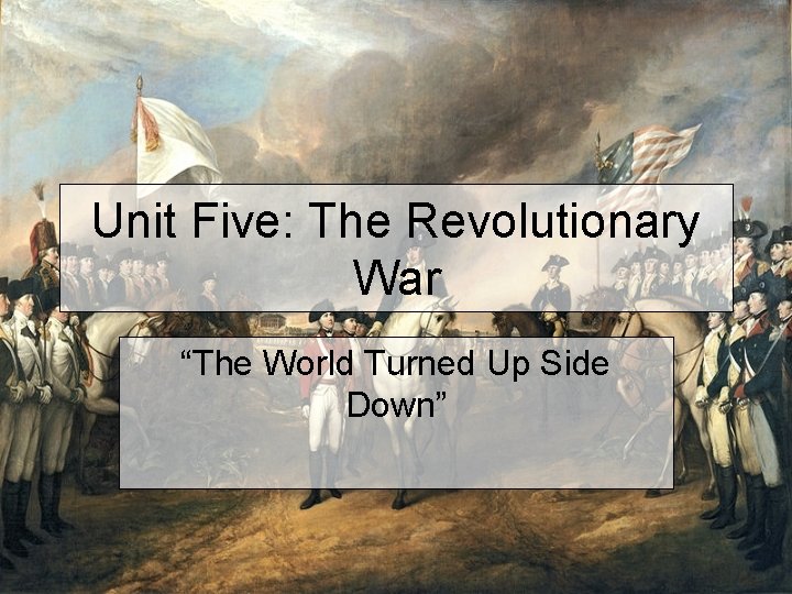 Unit Five: The Revolutionary War “The World Turned Up Side Down” 