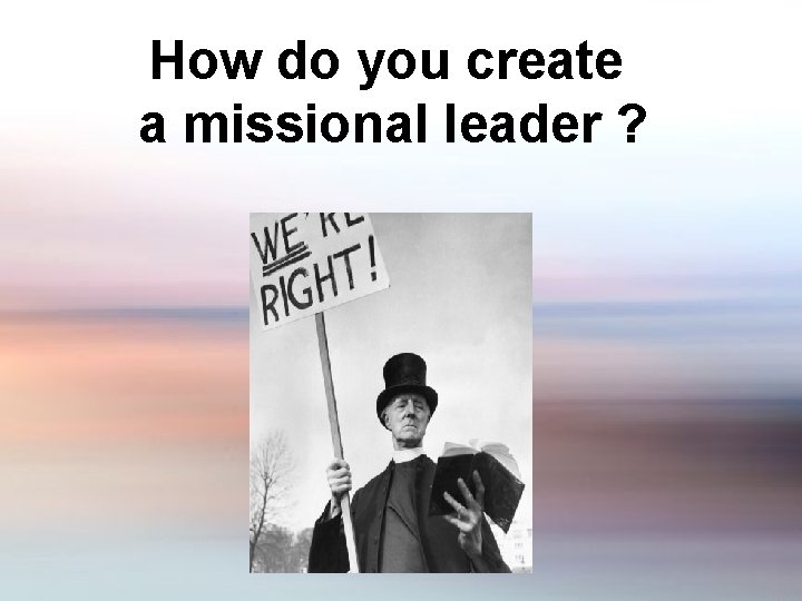 How do you create a missional leader ? 