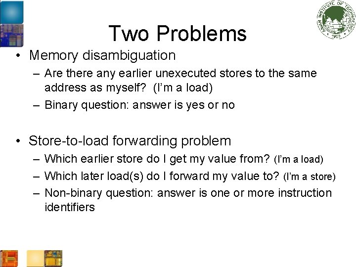 Two Problems • Memory disambiguation – Are there any earlier unexecuted stores to the