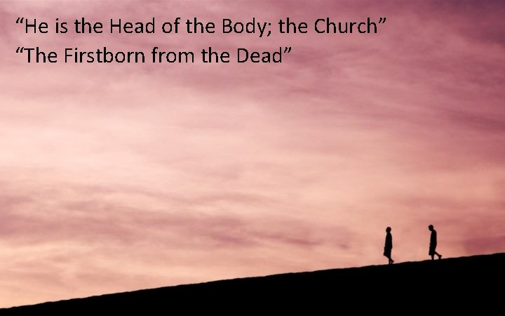 “He is the Head of the Body; the Church” “The Firstborn from the Dead”