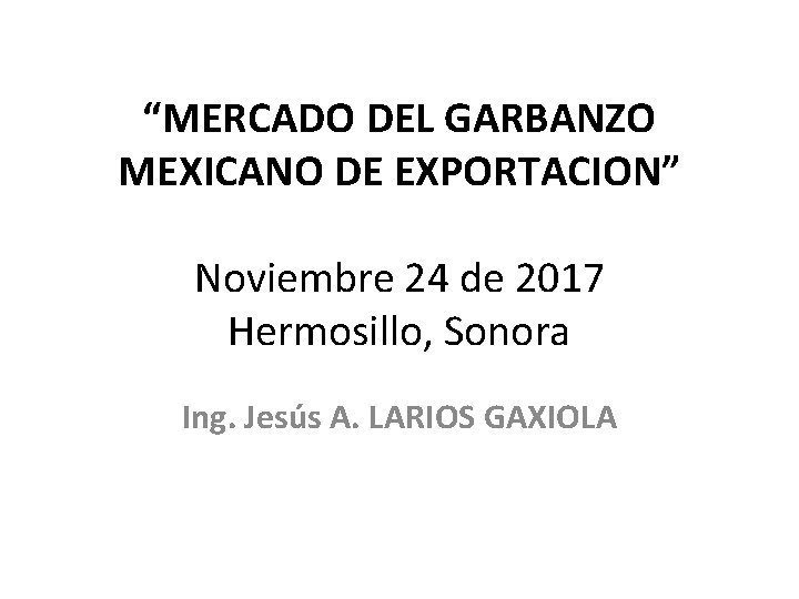 “MERCADO DEL GARBANZO MEXICANO DE EXPORTACION” Noviembre 24 de 2017 Hermosillo, Sonora Ing. Jesús