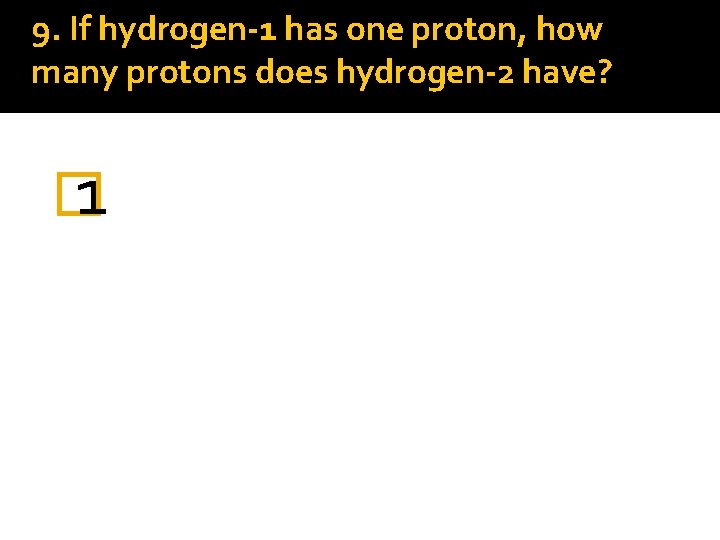 9. If hydrogen-1 has one proton, how many protons does hydrogen-2 have? � 1