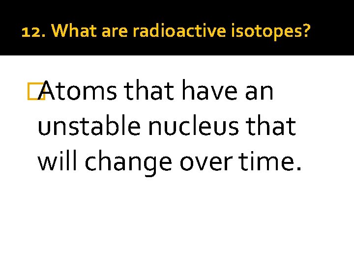 12. What are radioactive isotopes? �Atoms that have an unstable nucleus that will change