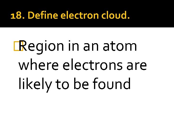18. Define electron cloud. � Region in an atom where electrons are likely to