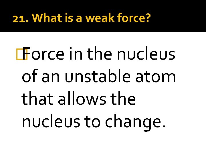 21. What is a weak force? � Force in the nucleus of an unstable