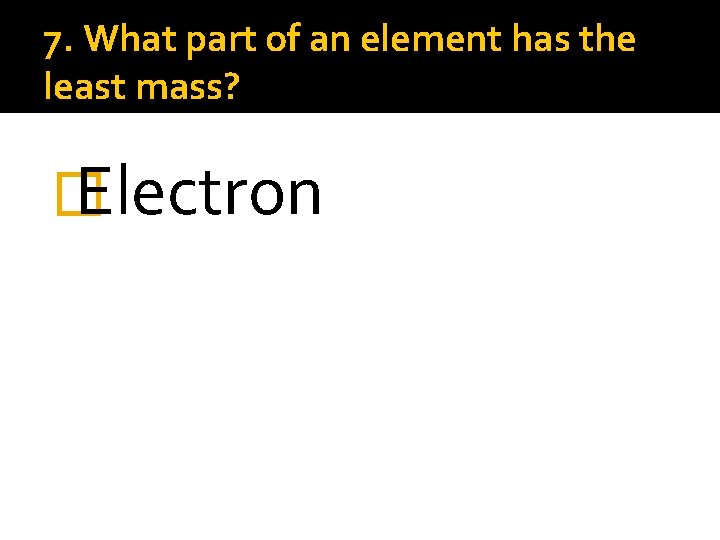 7. What part of an element has the least mass? � Electron 