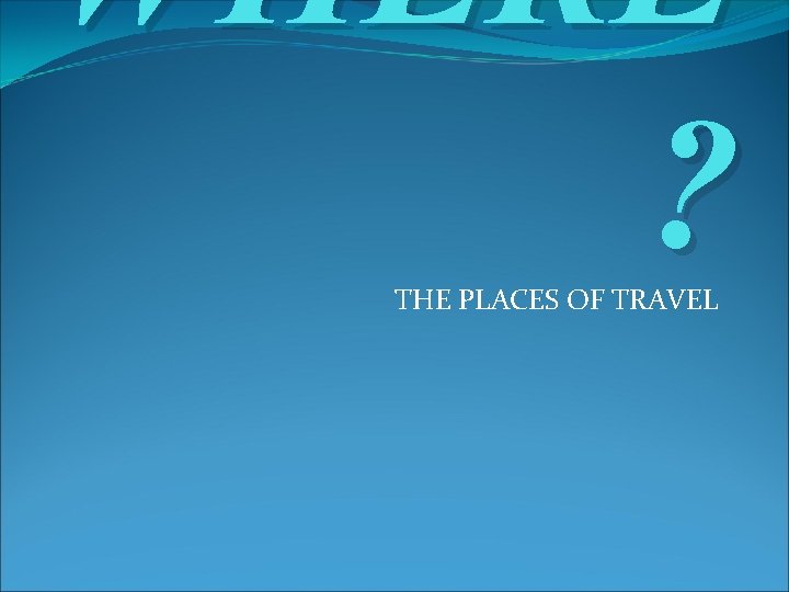 WHERE ? THE PLACES OF TRAVEL WHERE ? THE PLACES OF TRAVEL