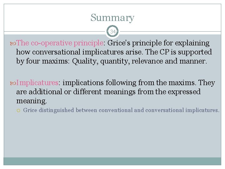 Summary 34 The co-operative principle: Grice’s principle for explaining how conversational implicatures arise. The Summary 34 The co-operative principle: Grice’s principle for explaining how conversational implicatures arise. The