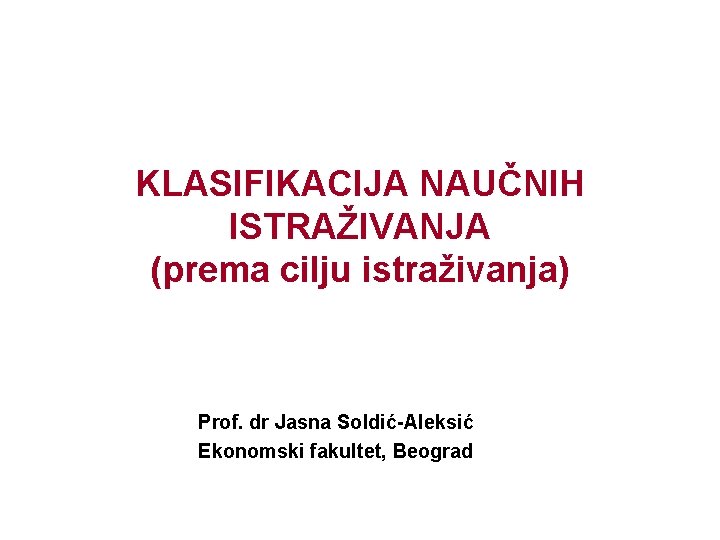 KLASIFIKACIJA NAUČNIH ISTRAŽIVANJA (prema cilju istraživanja) Prof. dr Jasna Soldić-Aleksić Ekonomski fakultet, Beograd 