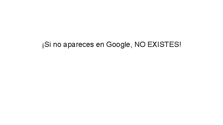 ¡Si no apareces en Google, NO EXISTES! ¡Si no apareces en Google, NO EXISTES!