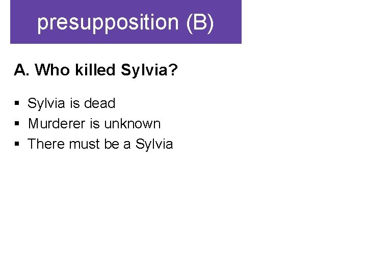 presupposition (B) A. Who killed Sylvia? § Sylvia is dead § Murderer is unknown